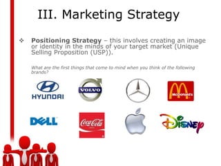 III. Marketing Strategy
   Positioning Strategy – this involves creating an image
    or identity in the minds of your target market (Unique
    Selling Proposition (USP)).

    What are the first things that come to mind when you think of the following
    brands?
 