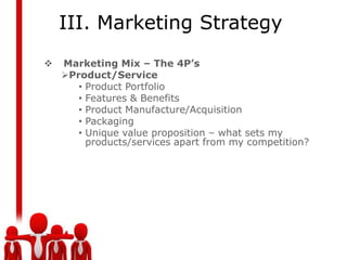 III. Marketing Strategy
   Marketing Mix – The 4P’s
    Product/Service
       • Product Portfolio
       • Features & Benefits
       • Product Manufacture/Acquisition
       • Packaging
       • Unique value proposition – what sets my
         products/services apart from my competition?
 