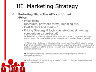 III. Marketing Strategy
   Marketing Mix – The 4P’s continued
    Price
       • Price listing
       • Discounts, payment terms, bundling etc.
       • Cost factors and mark-up
       • Pricing Strategy & logic (penetration, skimming,
         competitive value-based)
          Penetration - Setting the price low in order to attract customers and gain
         market share; the price will be raised later once this market share is gained

          Skimming - Selling a product at a high price, sacrificing high sales to gain a
         high profit, therefore ‘skimming’ the market; usually employed to reimburse the
         cost of investment of the original research into the product (commonly used in
         electronic markets)

          Competitive Pricing - Setting the price based upon prices of similar
         competitor products

          Value-Based Pricing - Pricing a product based on the perceived value and
         not on any other factor
 