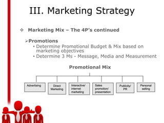 III. Marketing Strategy
 Marketing Mix – The 4P’s continued

 Promotions
    • Determine Promotional Budget & Mix based on
      marketing objectives
    • Determine 3 Ms - Message, Media and Measurement

                  Promotional Mix
 