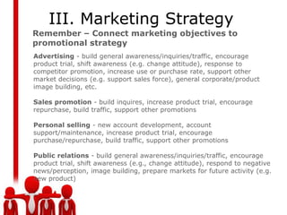III. Marketing Strategy
Remember – Connect marketing objectives to
promotional strategy
Advertising - build general awareness/inquiries/traffic, encourage
product trial, shift awareness (e.g. change attitude), response to
competitor promotion, increase use or purchase rate, support other
market decisions (e.g. support sales force), general corporate/product
image building, etc.

Sales promotion - build inquires, increase product trial, encourage
repurchase, build traffic, support other promotions

Personal selling - new account development, account
support/maintenance, increase product trial, encourage
purchase/repurchase, build traffic, support other promotions

Public relations - build general awareness/inquiries/traffic, encourage
product trial, shift awareness (e.g., change attitude), respond to negative
news/perception, image building, prepare markets for future activity (e.g.
new product)
 