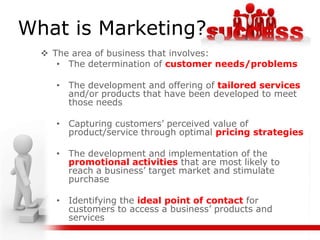 What is Marketing?
   The area of business that involves:
     • The determination of customer needs/problems

     • The development and offering of tailored services
       and/or products that have been developed to meet
       those needs

     • Capturing customers’ perceived value of
       product/service through optimal pricing strategies

     • The development and implementation of the
       promotional activities that are most likely to
       reach a business’ target market and stimulate
       purchase

     • Identifying the ideal point of contact for
       customers to access a business’ products and
       services
 
