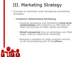 III. Marketing Strategy
 Concepts to remember when developing promotional
  strategies:

   • Customer Relationship Marketing
      Involves developing and maintaining long-term
       relationships with customers so that they will
       keep coming back to make repeat purchases.

      Small companies have an advantage over their
       larger rivals at relationship marketing.

      Requires a company to make customer service
       an all-encompassing part of its culture.
 
