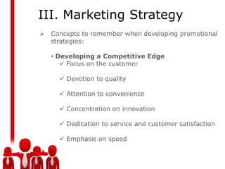 III. Marketing Strategy
   Concepts to remember when developing promotional
    strategies:

    • Developing a Competitive Edge
        Focus on the customer

       Devotion to quality

       Attention to convenience

       Concentration on innovation

       Dedication to service and customer satisfaction

       Emphasis on speed
 