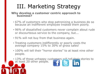 III. Marketing Strategy
Why develop a customer centric approach to
  business?

 • 67% of customers who stop patronizing a business do so
   because an indifferent employee treated them poorly.
 • 96% of dissatisfied customers never complain about rude
   or discourteous service to the company, but...
 • 91% will not buy from that business again.
 • Treating customers indifferently or poorly costs the
   average company 15% to 30% of gross sales!
 • 100% will tell their “horror stories” to at least nine other
   people.
 • 13% of those unhappy customers will tell their stories to
   at least 20 other people.
 