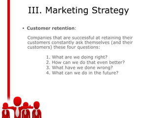 III. Marketing Strategy
• Customer retention:

 Companies that are successful at retaining their
 customers constantly ask themselves (and their
 customers) these four questions:

         1.   What are we doing right?
         2.   How can we do that even better?
         3.   What have we done wrong?
         4.   What can we do in the future?
 