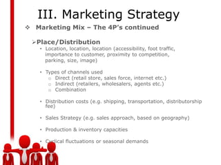 III. Marketing Strategy
 Marketing Mix – The 4P’s continued

 Place/Distribution
    • Location, location, location (accessibility, foot traffic,
      importance to customer, proximity to competition,
      parking, size, image)

    • Types of channels used
       o Direct (retail store, sales force, internet etc.)
       o Indirect (retailers, wholesalers, agents etc.)
       o Combination

    • Distribution costs (e.g. shipping, transportation, distributorship
      fee)

    • Sales Strategy (e.g. sales approach, based on geography)

    • Production & inventory capacities

    • Cyclical fluctuations or seasonal demands
 