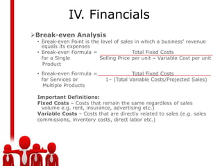 IV. Financials
Break-even Analysis
 • Break-even Point is the level of sales in which a business’ revenue
   equals its expenses
 • Break-even Formula =                  Total Fixed Costs
   for a Single           Selling Price per unit – Variable Cost per unit
   Product
 • Break-even Formula =                 Total Fixed Costs
   for Services or           1– (Total Variable Costs/Projected Sales)
    Multiple Products

 Important Definitions:
 Fixed Costs – Costs that remain the same regardless of sales
   volume e.g. rent, insurance, advertising etc.)
 Variable Costs – Costs that are directly related to sales (e.g. sales
 commissions, inventory costs, direct labor etc.)
 