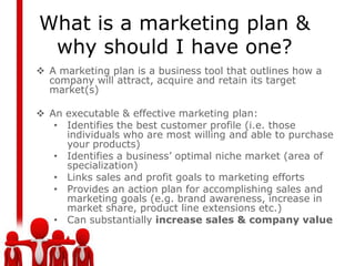 What is a marketing plan &
 why should I have one?
 A marketing plan is a business tool that outlines how a
  company will attract, acquire and retain its target
  market(s)

 An executable & effective marketing plan:
   • Identifies the best customer profile (i.e. those
     individuals who are most willing and able to purchase
     your products)
   • Identifies a business’ optimal niche market (area of
     specialization)
   • Links sales and profit goals to marketing efforts
   • Provides an action plan for accomplishing sales and
     marketing goals (e.g. brand awareness, increase in
     market share, product line extensions etc.)
   • Can substantially increase sales & company value
 