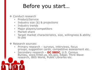 Before you start…
 Conduct research
   • Product/Service
   • Industry size ($) & projections
   • Industry trends
   • Major players/competitors
   • Market share
   • Target market characteristics, size, willingness & ability
     to pay

 Research sources:
   • Primary research – surveys, interviews, focus
     groups, suggestion cards, competitive assessment etc.
   • Secondary research – DC SBDC, U.S. Census
     Bureau, www.fintel.us, bls.gov, Edgar, Third Wave
     research, IBIS World, Public Libraries etc.
 