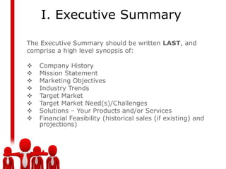 I. Executive Summary

The Executive Summary should be written LAST, and
comprise a high level synopsis of:

   Company History
   Mission Statement
   Marketing Objectives
   Industry Trends
   Target Market
   Target Market Need(s)/Challenges
   Solutions – Your Products and/or Services
   Financial Feasibility (historical sales (if existing) and
    projections)
 