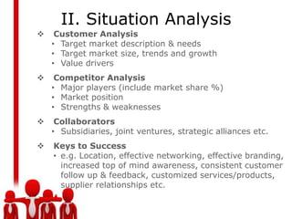 II. Situation Analysis
    Customer Analysis
    • Target market description & needs
    • Target market size, trends and growth
    • Value drivers
    Competitor Analysis
    • Major players (include market share %)
    • Market position
    • Strengths & weaknesses
    Collaborators
    • Subsidiaries, joint ventures, strategic alliances etc.
   Keys to Success
    • e.g. Location, effective networking, effective branding,
      increased top of mind awareness, consistent customer
      follow up & feedback, customized services/products,
      supplier relationships etc.
 