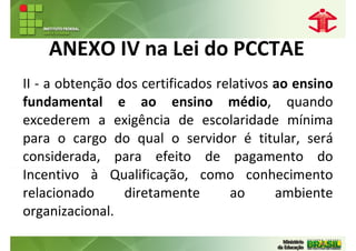 ANEXO IV na Lei do PCCTAE
II - a obtenção dos certificados relativos ao ensino
fundamental e ao ensino médio, quando
excederem a exigência de escolaridade mínima
para o cargo do qual o servidor é titular, será
considerada, para efeito de pagamento do
Incentivo à Qualificação, como conhecimento
relacionado      diretamente       ao      ambiente
organizacional.
 