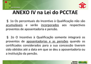 ANEXO IV na Lei do PCCTAE
§ 1o Os percentuais do Incentivo à Qualificação não são
acumuláveis e serão incorporados aos respectivos
proventos de aposentadoria e pensão.

§ 2o O Incentivo à Qualificação somente integrará os
proventos de aposentadorias e as pensões quando os
certificados considerados para a sua concessão tiverem
sido obtidos até a data em que se deu a aposentadoria ou
a instituição da pensão.
 