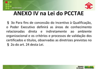 ANEXO IV na Lei do PCCTAE
§ 3o Para fins de concessão do Incentivo à Qualificação,
o Poder Executivo definirá as áreas de conhecimento
relacionadas direta e indiretamente ao ambiente
organizacional e os critérios e processos de validação dos
certificados e títulos, observadas as diretrizes previstas no
§ 2o do art. 24 desta Lei.
 
