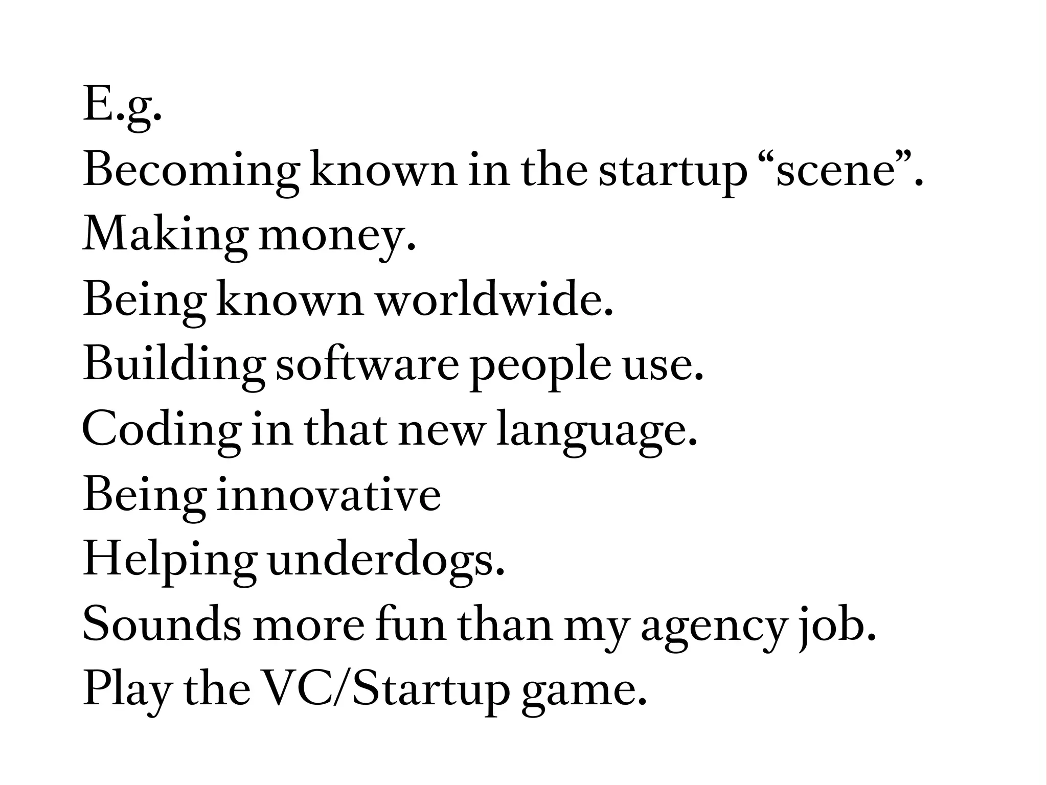 E.g.
Becoming known in the startup “scene”.
Making money.
Being known worldwide.
Building software people use.
Coding in that new language.
Being innovative
Helping underdogs.
Sounds more fun than my agency job.
Play the VC/Startup game.
 