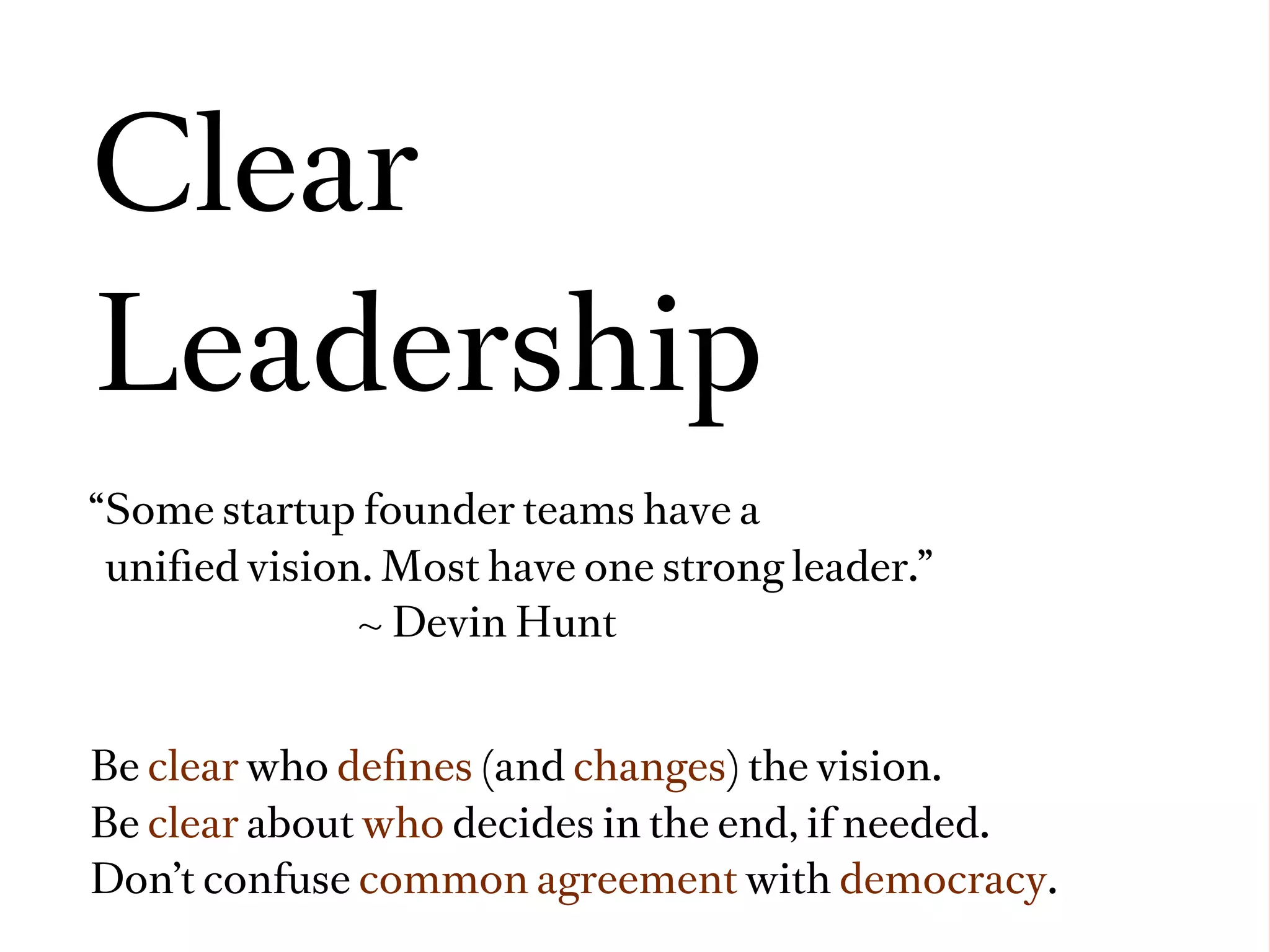 Clear
Leadership
“Some startup founder teams have a
 uniﬁed vision. Most have one strong leader.”
              ~ Devin Hunt


Be clear who deﬁnes (and changes) the vision.
Be clear about who decides in the end, if needed.
Don’t confuse common agreement with democracy.
 