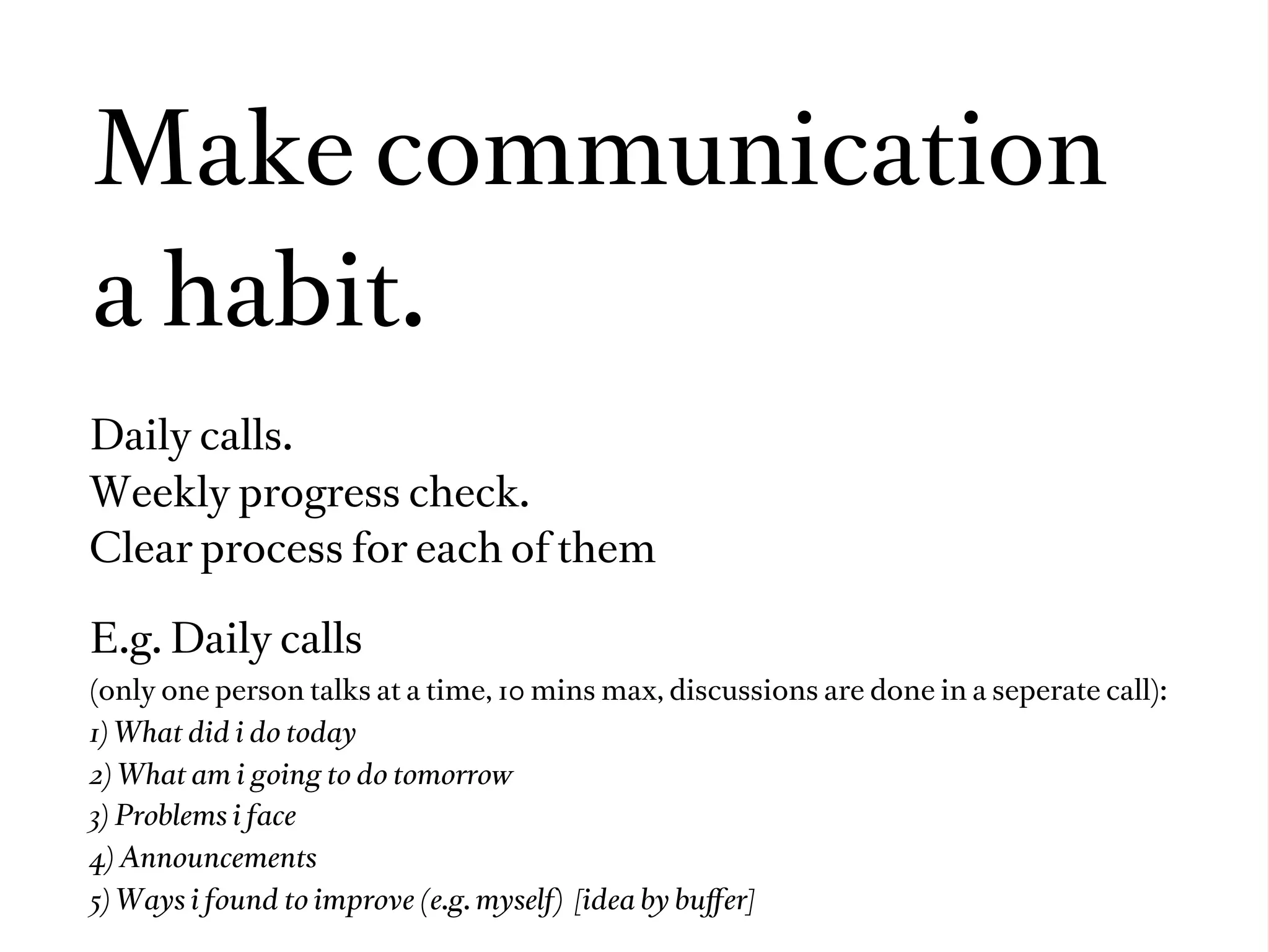 Make communication
a habit.
Daily calls.
Weekly progress check.
Clear process for each of them

E.g. Daily calls
(only one person talks at a time, 10 mins max, discussions are done in a seperate call):
1) What did i do today
2) What am i going to do tomorrow
3) Problems i face
4) Announcements
5) Ways i found to improve (e.g. myself) [idea by buﬀer]
 