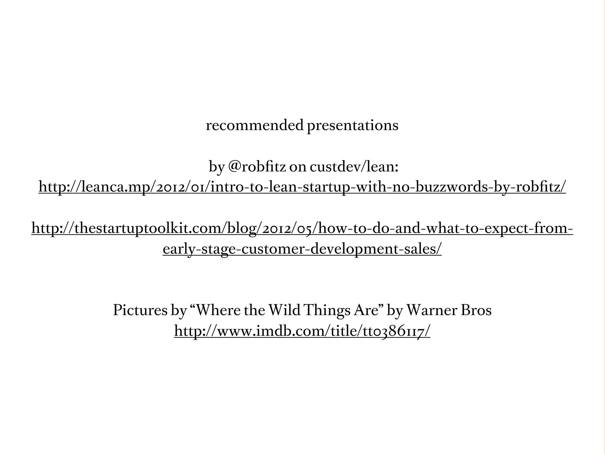 recommended presentations

                          by @robﬁtz on custdev/lean:
 http://leanca.mp/2012/01/intro-to-lean-startup-with-no-buzzwords-by-robﬁtz/

http://thestartuptoolkit.com/blog/2012/05/how-to-do-and-what-to-expect-from-
                    early-stage-customer-development-sales/



           Pictures by “Where the Wild Things Are” by Warner Bros
                    http://www.imdb.com/title/tt0386117/
 