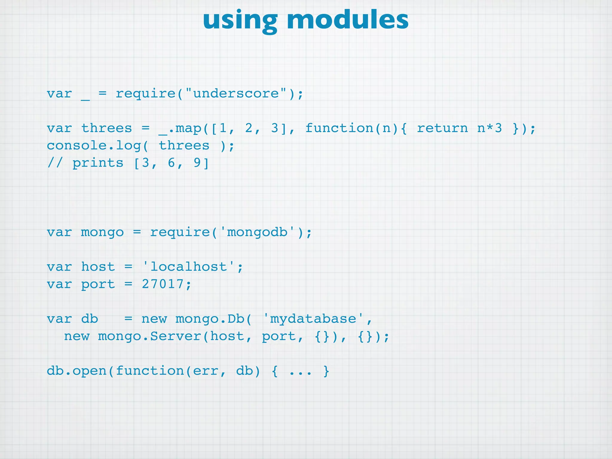 using modules

var _ = require("underscore");

var threes = _.map([1, 2, 3], function(n){ return n*3 });
console.log( threes );
// prints [3, 6, 9]



var mongo = require('mongodb');

var host = 'localhost';
var port = 27017;

var db   = new mongo.Db( 'mydatabase',
  new mongo.Server(host, port, {}), {});

db.open(function(err, db) { ... }
 