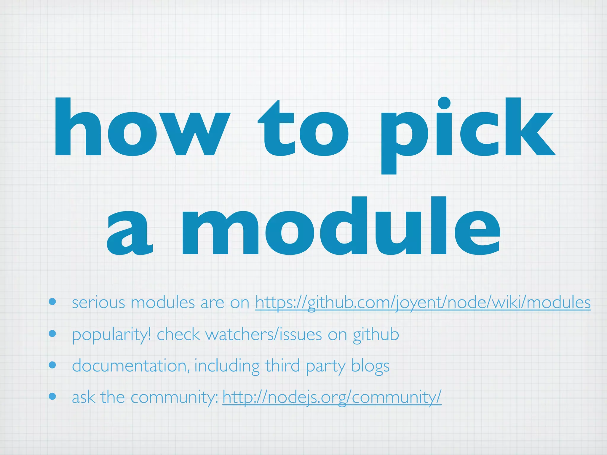 how to pick
 a module
•   serious modules are on https://github.com/joyent/node/wiki/modules
•   popularity! check watchers/issues on github
•   documentation, including third party blogs
•   ask the community: http://nodejs.org/community/
 