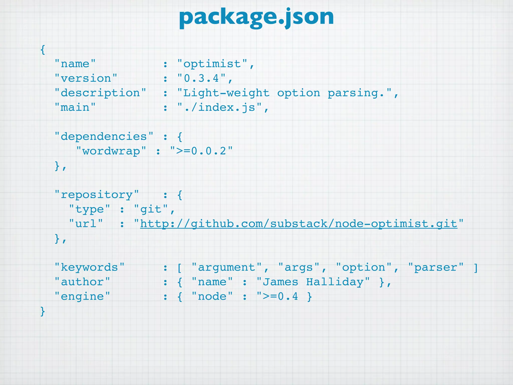 package.json
{
  "name"         : "optimist",
  "version"      : "0.3.4",
  "description" : "Light-weight option parsing.",
  "main"         : "./index.js",
 
  "dependencies" : {
     "wordwrap" : ">=0.0.2"
  },

  "repository"   : {
    "type" : "git",
    "url" : "http://github.com/substack/node-optimist.git"
  },

  "keywords"    : [ "argument", "args", "option", "parser" ]
  "author"      : { "name" : "James Halliday" },
  "engine"      : { "node" : ">=0.4 }
}
 