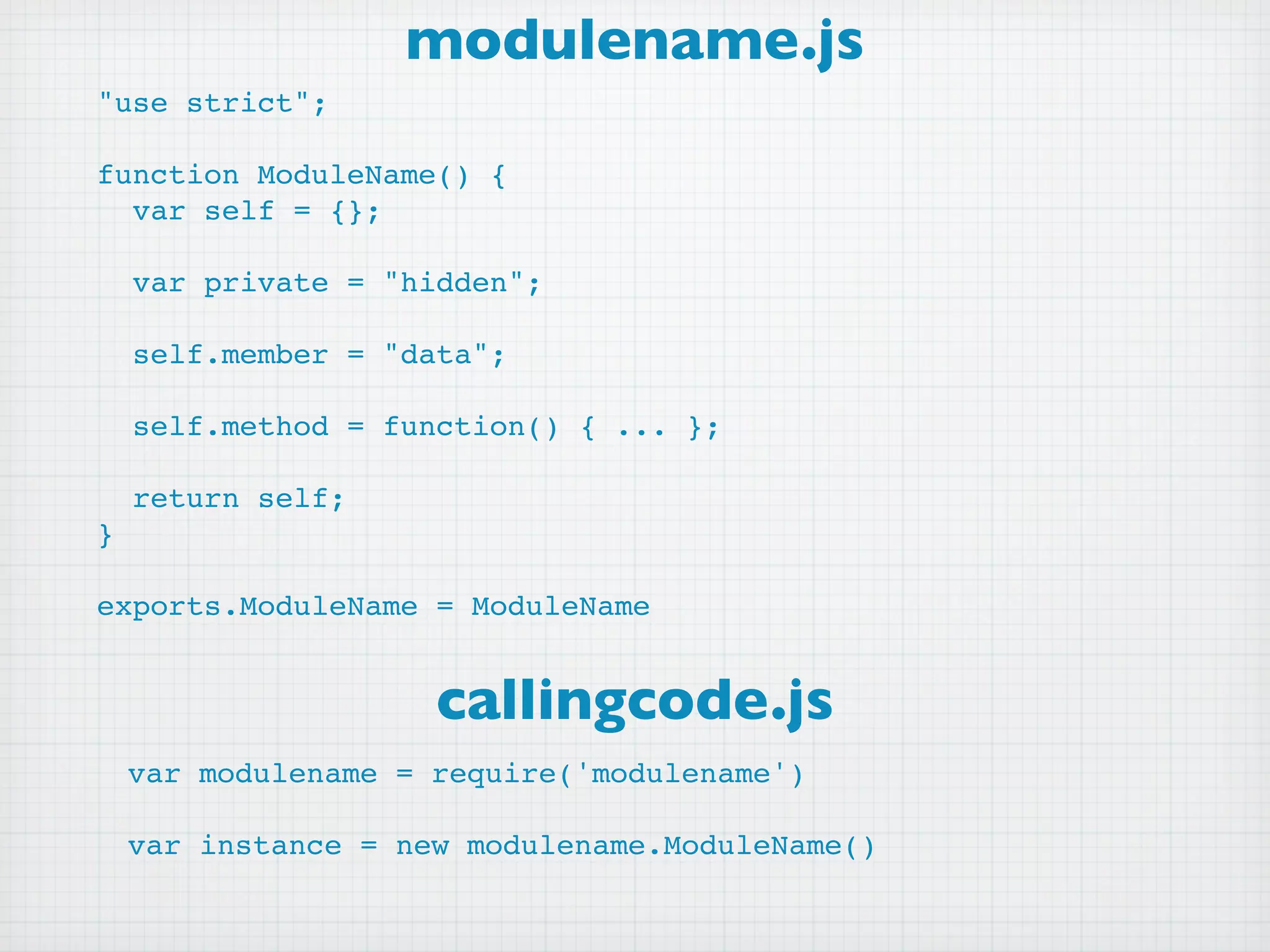 modulename.js
"use strict";

function ModuleName() {
  var self = {};

    var private = "hidden";

    self.member = "data";

    self.method = function() { ... };

    return self;
}

exports.ModuleName = ModuleName


                     callingcode.js
    var modulename = require('modulename')

    var instance = new modulename.ModuleName()
 
