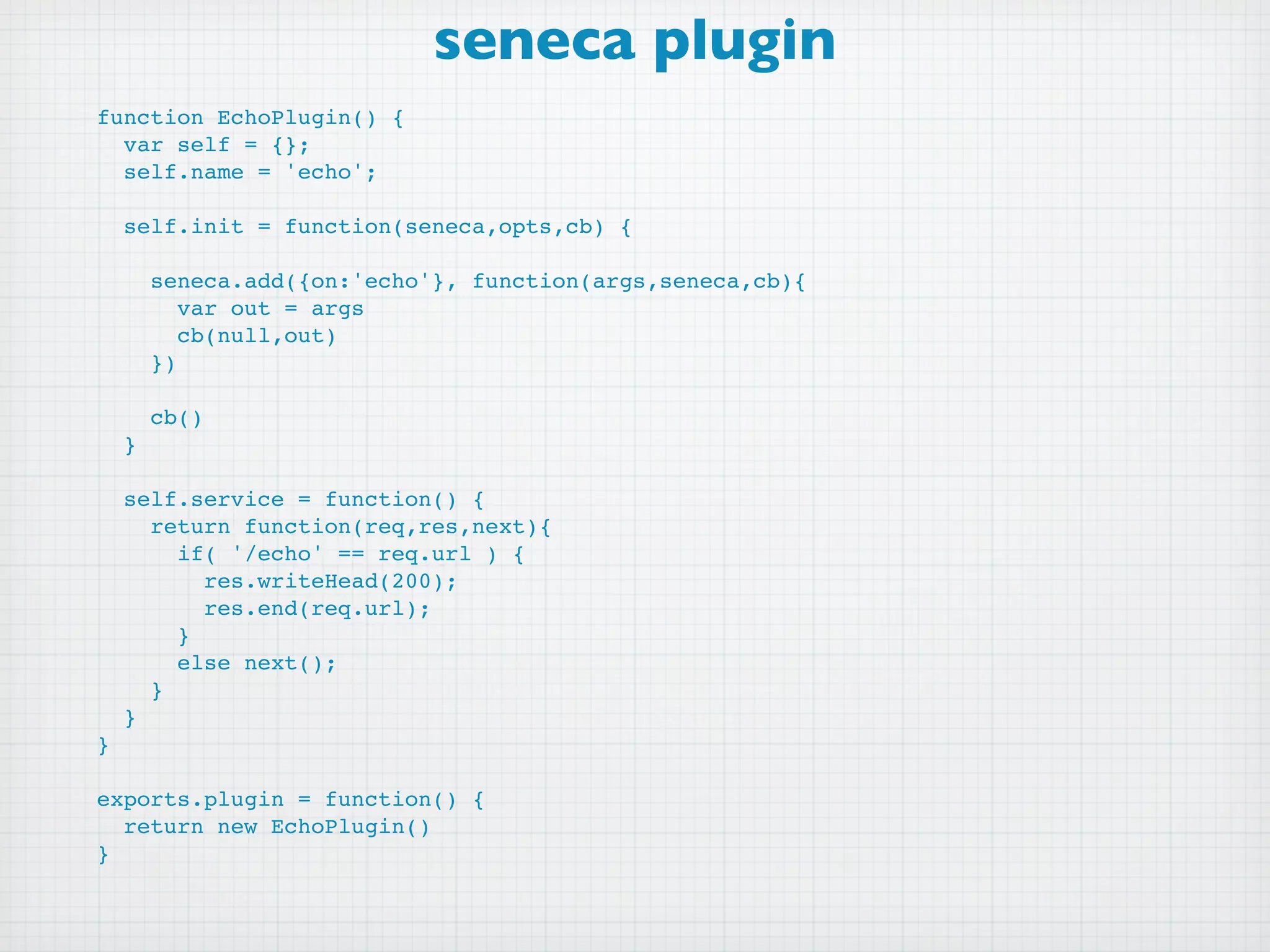 seneca plugin
function EchoPlugin() {
  var self = {};
  self.name = 'echo';

    self.init = function(seneca,opts,cb) {

        seneca.add({on:'echo'}, function(args,seneca,cb){
           var out = args
           cb(null,out)
        })

        cb()
    }

    self.service = function() {
      return function(req,res,next){
        if( '/echo' == req.url ) {
          res.writeHead(200);
          res.end(req.url);
        }
        else next();
      }
    }
}

exports.plugin = function() {
  return new EchoPlugin()
}
 