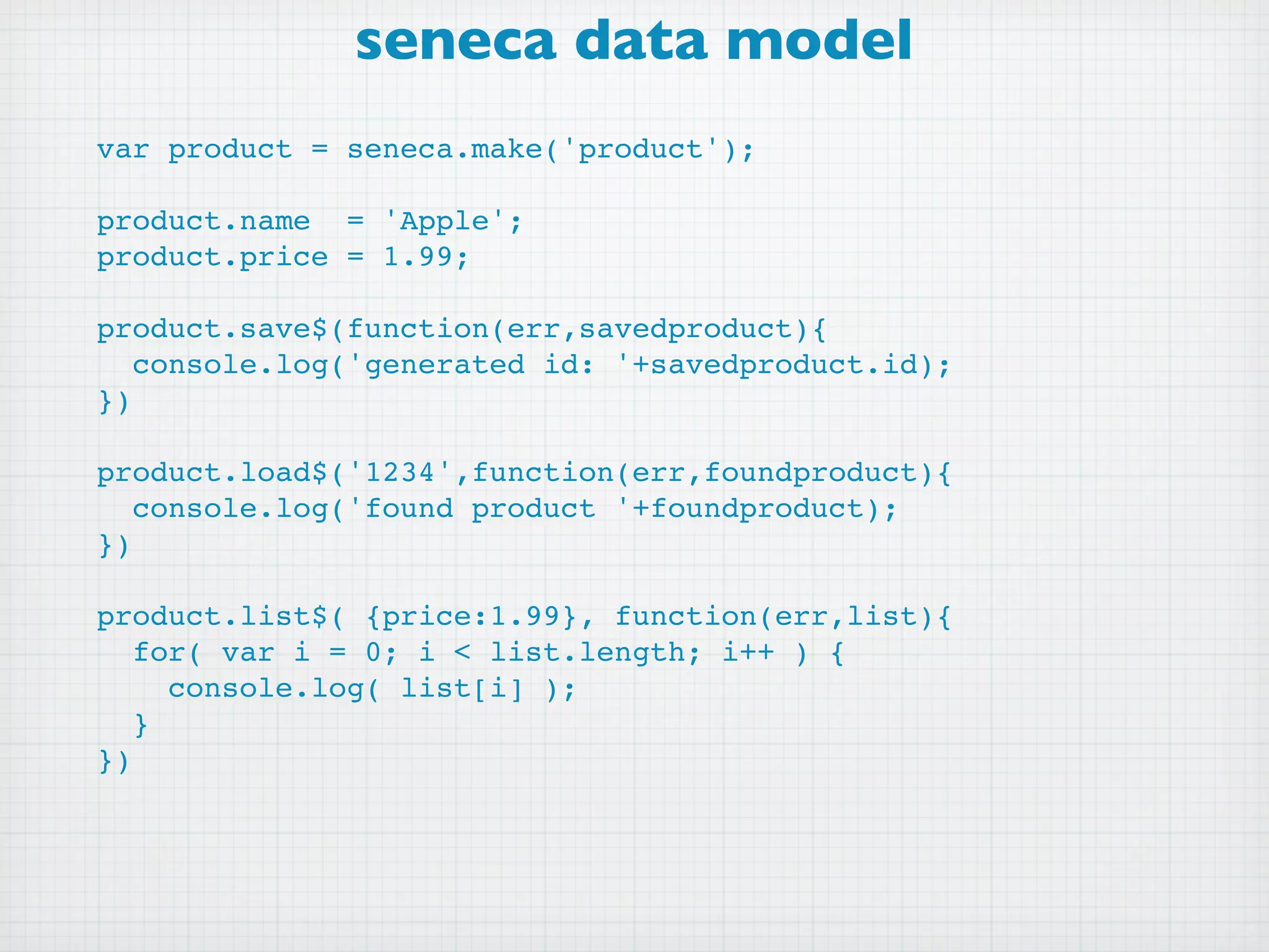 seneca data model
var product = seneca.make('product');

product.name = 'Apple';
product.price = 1.99;

product.save$(function(err,savedproduct){
   console.log('generated id: '+savedproduct.id);
})

product.load$('1234',function(err,foundproduct){
   console.log('found product '+foundproduct);
})

product.list$( {price:1.99}, function(err,list){
   for( var i = 0; i < list.length; i++ ) {
     console.log( list[i] );
   }
})
 