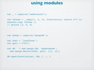 using modules

var _ = require("underscore");

var threes = _.map([1, 2, 3], function(n){ return n*3 });
console.log( threes );
// prints [3, 6, 9]



var mongo = require('mongodb');

var host = 'localhost';
var port = 27017;

var db   = new mongo.Db( 'mydatabase',
  new mongo.Server(host, port, {}), {});

db.open(function(err, db) { ... }
 
