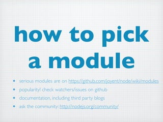 how to pick
 a module
•   serious modules are on https://github.com/joyent/node/wiki/modules
•   popularity! check watchers/issues on github
•   documentation, including third party blogs
•   ask the community: http://nodejs.org/community/
 