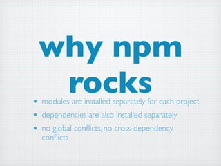 why npm
  rocks
• modules are installed separately for each project
• dependencies are also installed separately
• no global conﬂicts, no cross-dependency
  conﬂicts
 