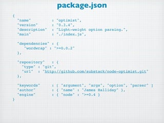 package.json
{
  "name"         : "optimist",
  "version"      : "0.3.4",
  "description" : "Light-weight option parsing.",
  "main"         : "./index.js",
 
  "dependencies" : {
     "wordwrap" : ">=0.0.2"
  },

  "repository"   : {
    "type" : "git",
    "url" : "http://github.com/substack/node-optimist.git"
  },

  "keywords"    : [ "argument", "args", "option", "parser" ]
  "author"      : { "name" : "James Halliday" },
  "engine"      : { "node" : ">=0.4 }
}
 