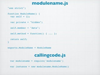 modulename.js
"use strict";

function ModuleName() {
  var self = {};

    var private = "hidden";

    self.member = "data";

    self.method = function() { ... };

    return self;
}

exports.ModuleName = ModuleName


                     callingcode.js
    var modulename = require('modulename')

    var instance = new modulename.ModuleName()
 