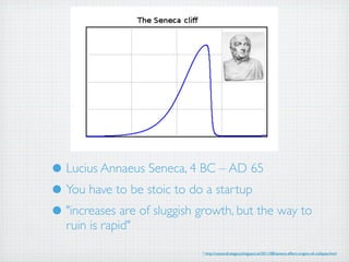 • Lucius Annaeus Seneca, 4 BC – AD 65
• You have to be stoic to do a startup
• "increases are of sluggish growth, but the way to
  ruin is rapid"
                             * http://cassandralegacy.blogspot.ie/2011/08/seneca-effect-origins-of-collapse.html
 