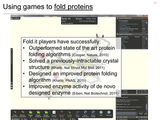 43
Using games to fold proteins



      Fold.it players have successfully:
      • Outperformed state of the art protein
        folding algorithms (Cooper, Nature, 2010)
      • Solved a previously-intractable crystal
        structure (Khatib, Nat Struct Mol Biol, 2011)
      • Designed an improved protein folding
        algorithm (Khatib, PNAS, 2011)
      • Improved enzyme activity of de novo
        designed enzyme (Eiben, Nat Biotechnol, 2011)
 