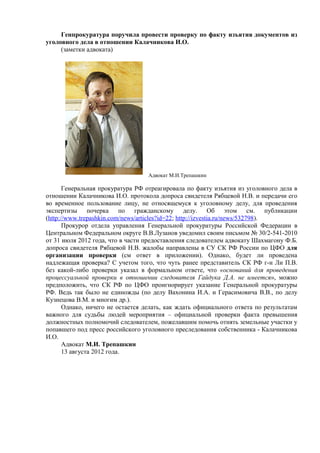 Генпрокуратура поручила провести проверку по факту изъятия документов из
уголовного дела в отношении Калачникова И.О.
     (заметки адвоката)




                                   Адвокат М.И.Трепашкин

       Генеральная прокуратура РФ отреагировала по факту изъятия из уголовного дела в
отношении Калачникова И.О. протокола допроса свидетеля Рябцевой Н.В. и передачи его
во временное пользование лицу, не относящемуся к уголовному делу, для проведения
экспертизы почерка по гражданскому делу. Об этом см. публикации
(http://www.trepashkin.com/news/articles?id=22; http://izvestia.ru/news/532798).
       Прокурор отдела управления Генеральной прокуратуры Российской Федерации в
Центральном Федеральном округе В.В.Лузанов уведомил своим письмом № 30/2-541-2010
от 31 июля 2012 года, что в части предоставления следователем адвокату Шахмагону Ф.Б.
допроса свидетеля Рябцевой Н.В. жалобы направлены в СУ СК РФ России по ЦФО для
организации проверки (см ответ в приложении). Однако, будет ли проведена
надлежащая проверка? С учетом того, что чуть ранее представитель СК РФ г-н Ли П.В.
без какой-либо проверки указал в формальном ответе, что «оснований для проведения
процессуальной проверки в отношении следователя Гайдука Д.А. не имеется», можно
предположить, что СК РФ по ЦФО проигнорирует указание Генеральной прокуратуры
РФ. Ведь так было не единожды (по делу Вахонина И.А. и Герасимовича В.В., по делу
Кузнецова В.М. и многим др.).
       Однако, ничего не остается делать, как ждать официального ответа по результатам
важного для судьбы людей мероприятия – официальной проверки факта превышения
должностных полномочий следователем, пожелавшим помочь отнять земельные участки у
попавшего под пресс российского уголовного преследования собственника - Калачникова
И.О.
       Адвокат М.И. Трепашкин
       13 августа 2012 года.
 