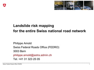 Landslide risk mapping
                 for the entire Swiss national road network


                 Philippe Arnold
                 Swiss Federal Roads Office (FEDRO)
                 3003 Bern
                 philippe.arnold@astra.admin.ch
                 Tel. +41 31 323 25 05
Swiss Federal Roads Office FEDRO                              1
 