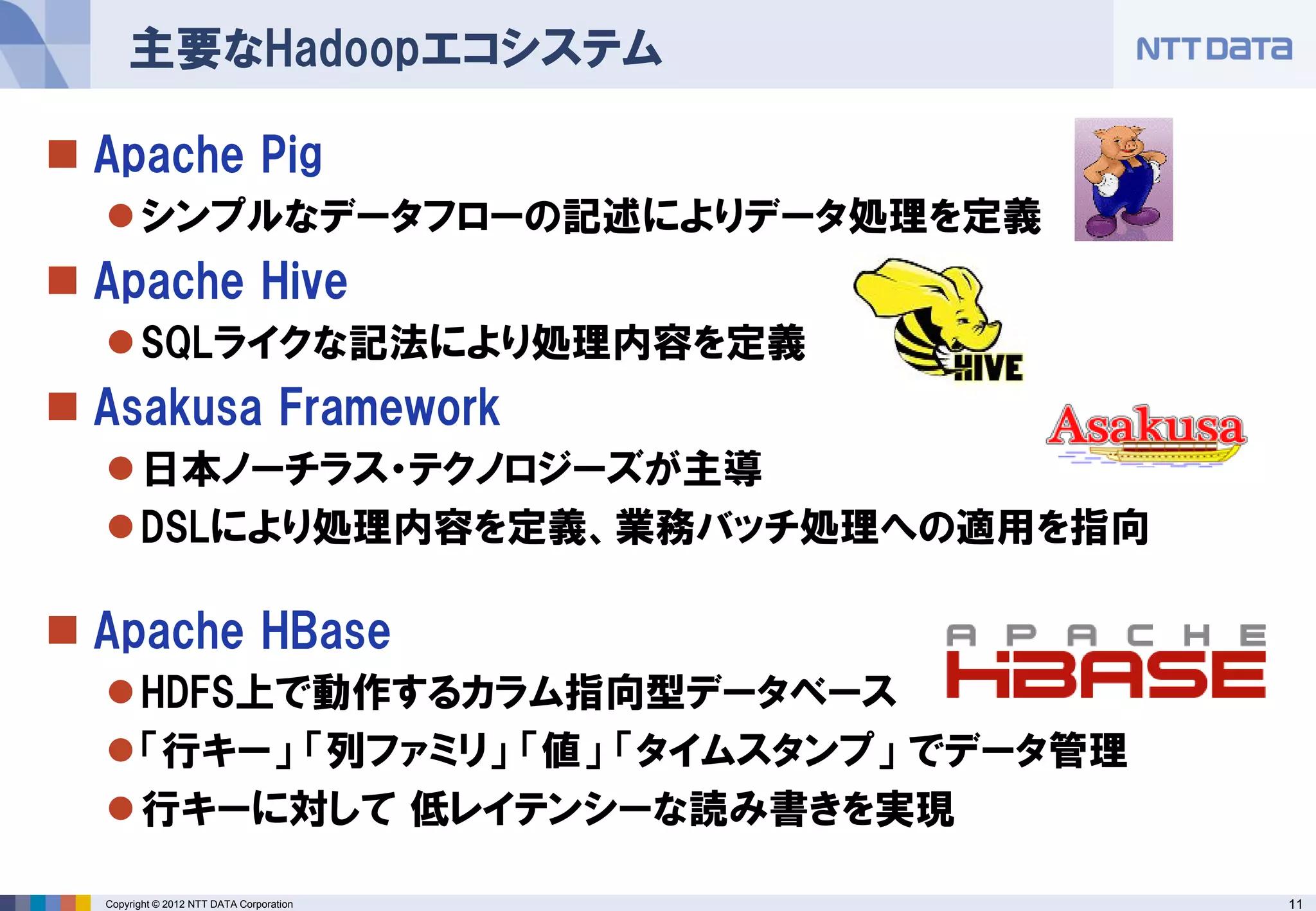 主要なHadoopエコシステム

 Apache Pig
   シンプルなデータフローの記述によりデータ処理を定義
 Apache Hive
   SQLライクな記法により処理内容を定義
 Asakusa Framework
   日本ノーチラス・テクノロジーズが主導
   DSLにより処理内容を定義、業務バッチ処理への適用を指向

 Apache HBase
   HDFS上で動作するカラム指向型データベース
   「行キー」 「列ファミリ」 「値」 「タイムスタンプ」 でデータ管理
   行キーに対して 低レイテンシーな読み書きを実現

  Copyright © 2012 NTT DATA Corporation   11
 