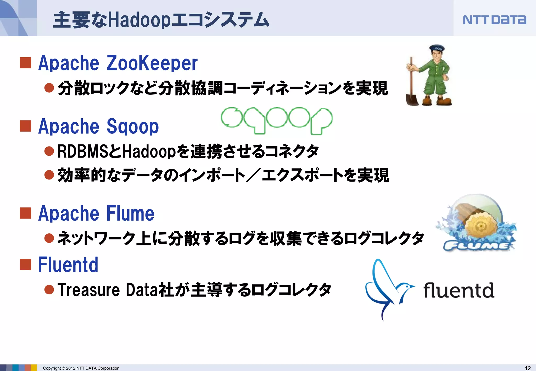 主要なHadoopエコシステム

 Apache ZooKeeper
   分散ロックなど分散協調コーディネーションを実現

 Apache Sqoop
   RDBMSとHadoopを連携させるコネクタ
   効率的なデータのインポート／エクスポートを実現

 Apache Flume
   ネットワーク上に分散するログを収集できるログコレクタ
 Fluentd
   Treasure Data社が主導するログコレクタ



  Copyright © 2012 NTT DATA Corporation   12
 