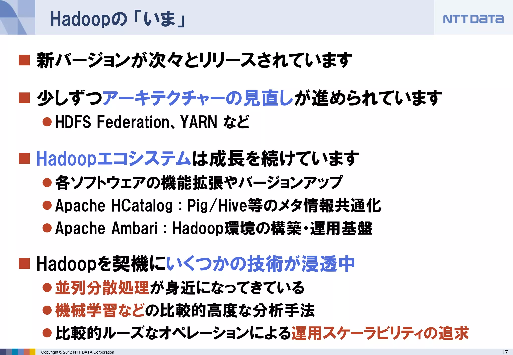 Hadoopの 「いま」

 新バージョンが次々とリリースされています

 少しずつアーキテクチャーの見直しが進められています
  HDFS Federation、YARN など

 Hadoopエコシステムは成長を続けています
  各ソフトウェアの機能拡張やバージョンアップ
  Apache HCatalog : Pig/Hive等のメタ情報共通化
  Apache Ambari : Hadoop環境の構築・運用基盤

 Hadoopを契機にいくつかの技術が浸透中
  並列分散処理が身近になってきている
  機械学習などの比較的高度な分析手法
  比較的ルーズなオペレーションによる運用スケーラビリティの追求
 Copyright © 2012 NTT DATA Corporation   17
 