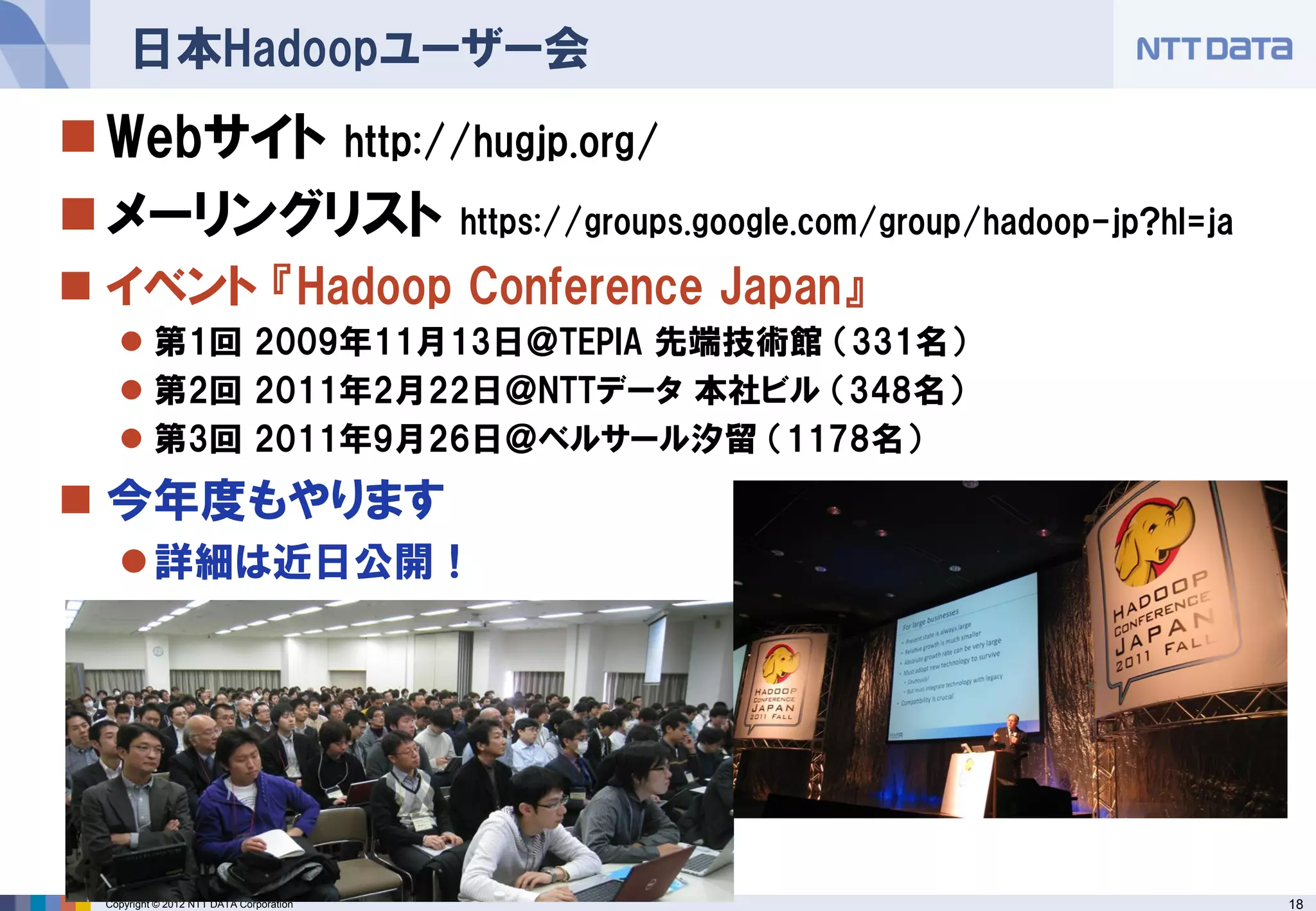 日本Hadoopユーザー会
 Webサイト http://hugjp.org/
 メーリングリスト https://groups.google.com/group/hadoop-jp?hl=ja
 イベント 『Hadoop Conference Japan』
     第1回 2009年11月13日＠TEPIA 先端技術館 （331名）
     第2回 2011年2月22日＠NTTデータ 本社ビル （348名）
     第3回 2011年9月26日＠ベルサール汐留 （1178名）
 今年度もやります
     詳細は近日公開！




  Copyright © 2012 NTT DATA Corporation                      18
 