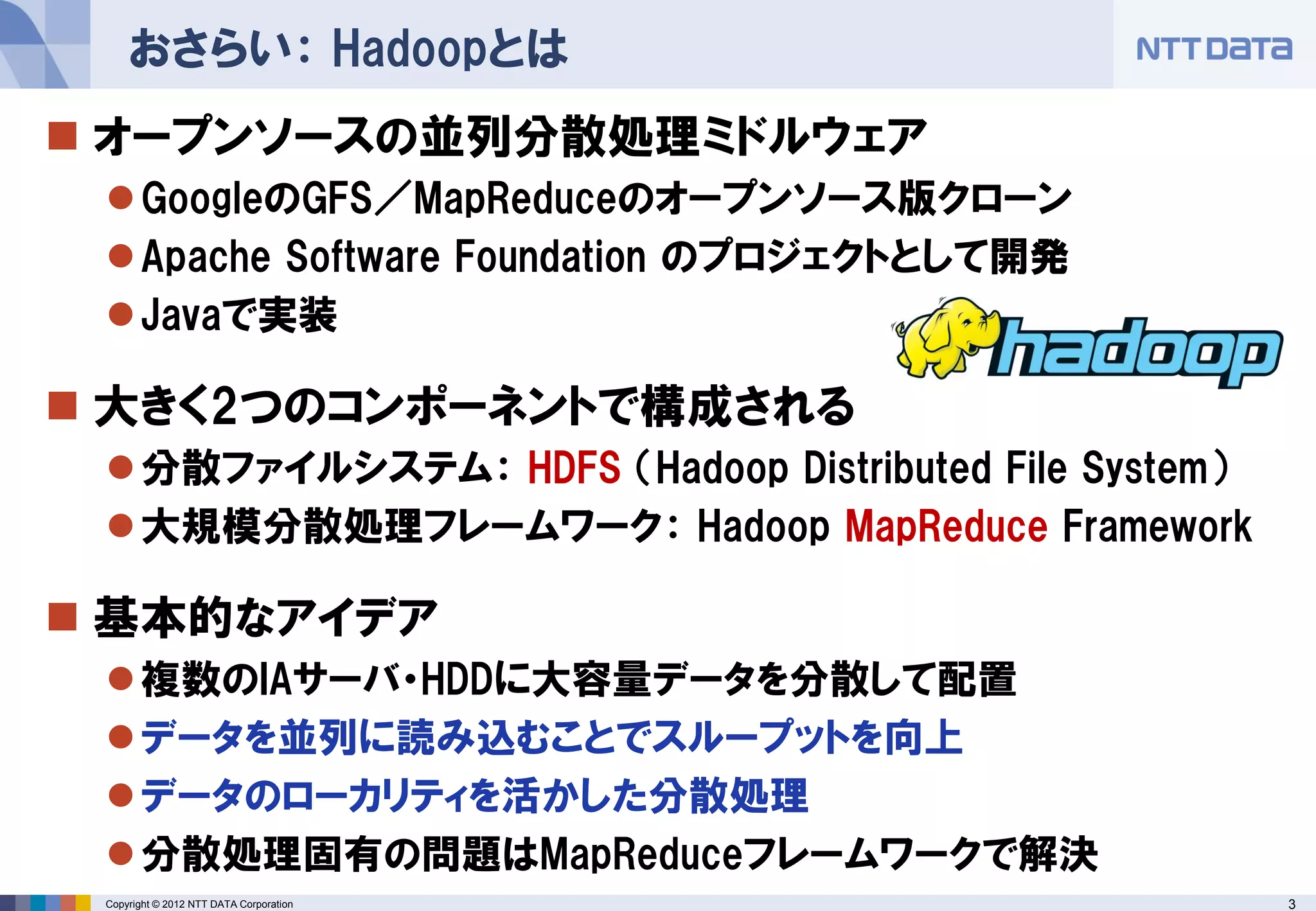 おさらい： Hadoopとは
 オープンソースの並列分散処理ミドルウェア
  GoogleのGFS／MapReduceのオープンソース版クローン
  Apache Software Foundation のプロジェクトとして開発
  Javaで実装

 大きく2つのコンポーネントで構成される
  分散ファイルシステム： HDFS （Hadoop Distributed File System）
  大規模分散処理フレームワーク： Hadoop MapReduce Framework

 基本的なアイデア
  複数のIAサーバ・HDDに大容量データを分散して配置
  データを並列に読み込むことでスループットを向上
  データのローカリティを活かした分散処理
  分散処理固有の問題はMapReduceフレームワークで解決
 Copyright © 2012 NTT DATA Corporation                 3
 