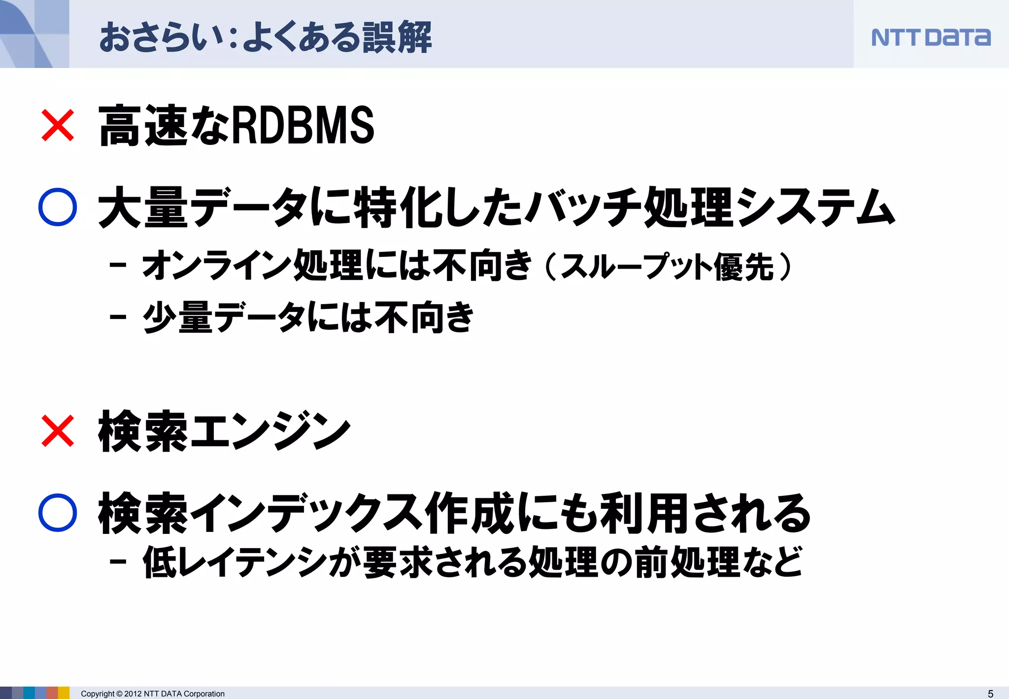 おさらい：よくある誤解

× 高速なRDBMS
○ 大量データに特化したバッチ処理システム
       - オンライン処理には不向き （スループット優先）
       - 少量データには不向き


× 検索エンジン
○ 検索インデックス作成にも利用される
       - 低レイテンシが要求される処理の前処理など


 Copyright © 2012 NTT DATA Corporation   5
 