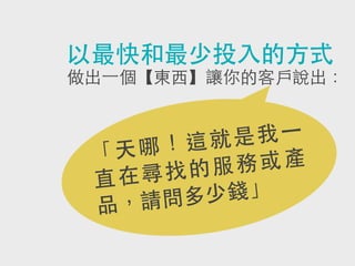 以最快和最少投入的方式
做出⼀一個【東西】讓你的客戶說出：

我 ⼀一
就是
哪！這
「天
務或產
的服
尋找
直在
少錢」
請問多
品，

 