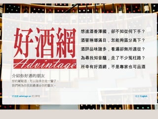 想進酒香澤國，卻不知從何下手？
酒窖琳瑯滿目，怎能夠區分高下？
酒評品味諸多，看遍卻無所適從？
為尋找知音醞，走了不少冤枉路？
所幸有好酒網，不是專家也可品酒

 