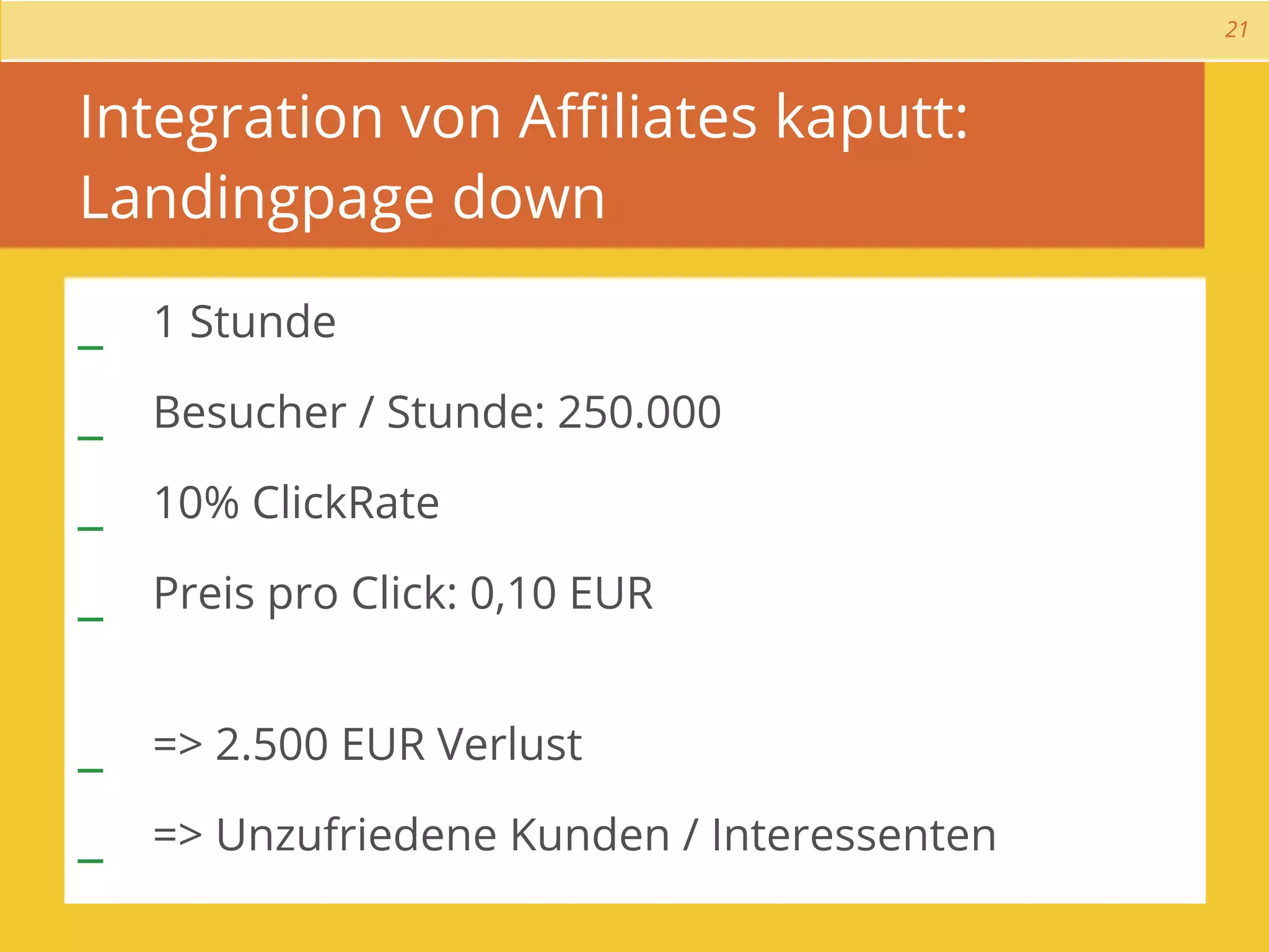 21



Integration von Aﬃliates kaputt:
Landingpage down

_ 1 Stunde
_ Besucher / Stunde: 250.000
_ 10% ClickRate
_ Preis pro Click: 0,10 EUR

_ => 2.500 EUR Verlust
_ => Unzufriedene Kunden / Interessenten
 
