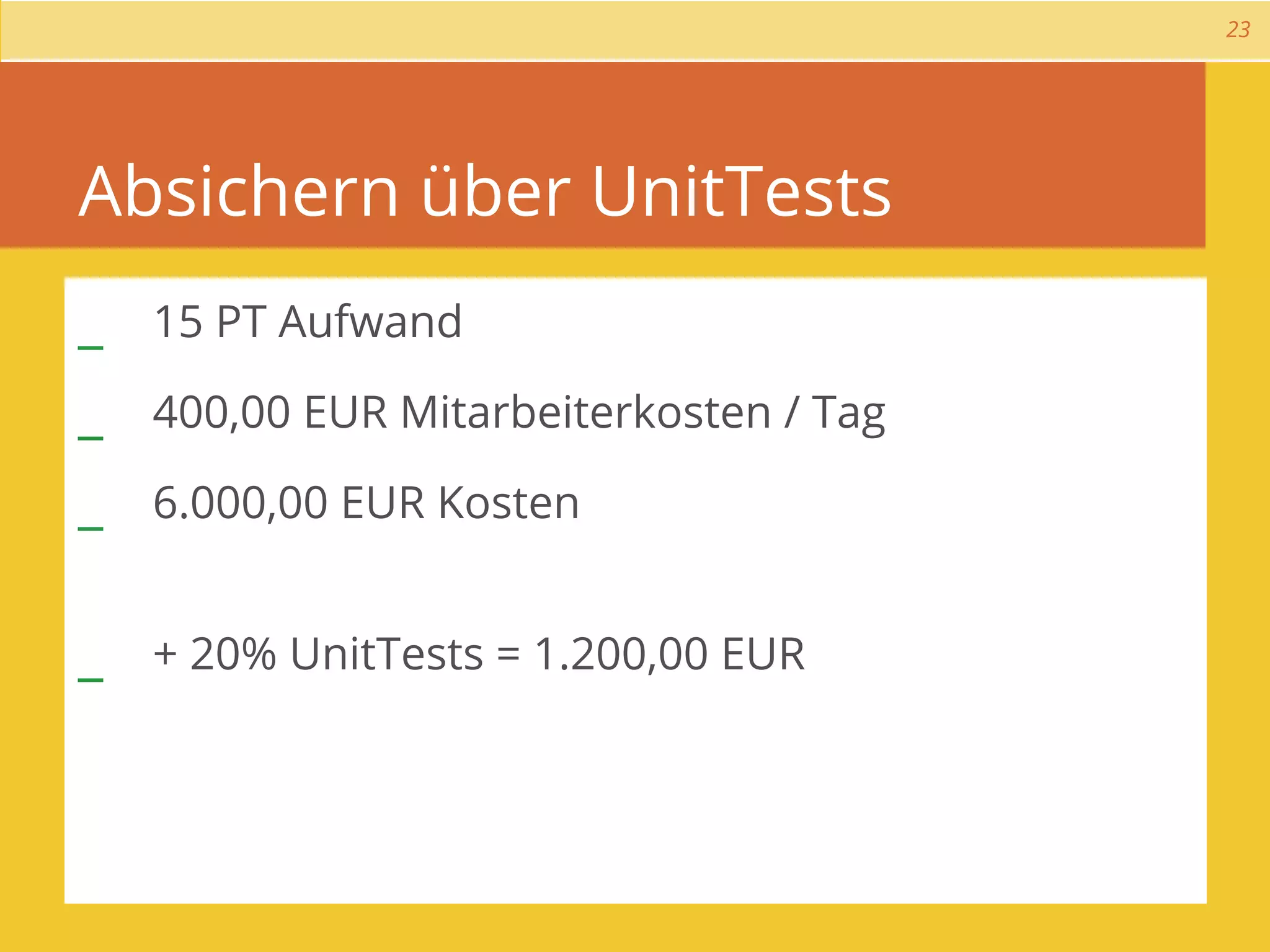 23




Absichern über UnitTests
_ 15 PT Aufwand
_ 400,00 EUR Mitarbeiterkosten / Tag
_ 6.000,00 EUR Kosten

_ + 20% UnitTests = 1.200,00 EUR
 