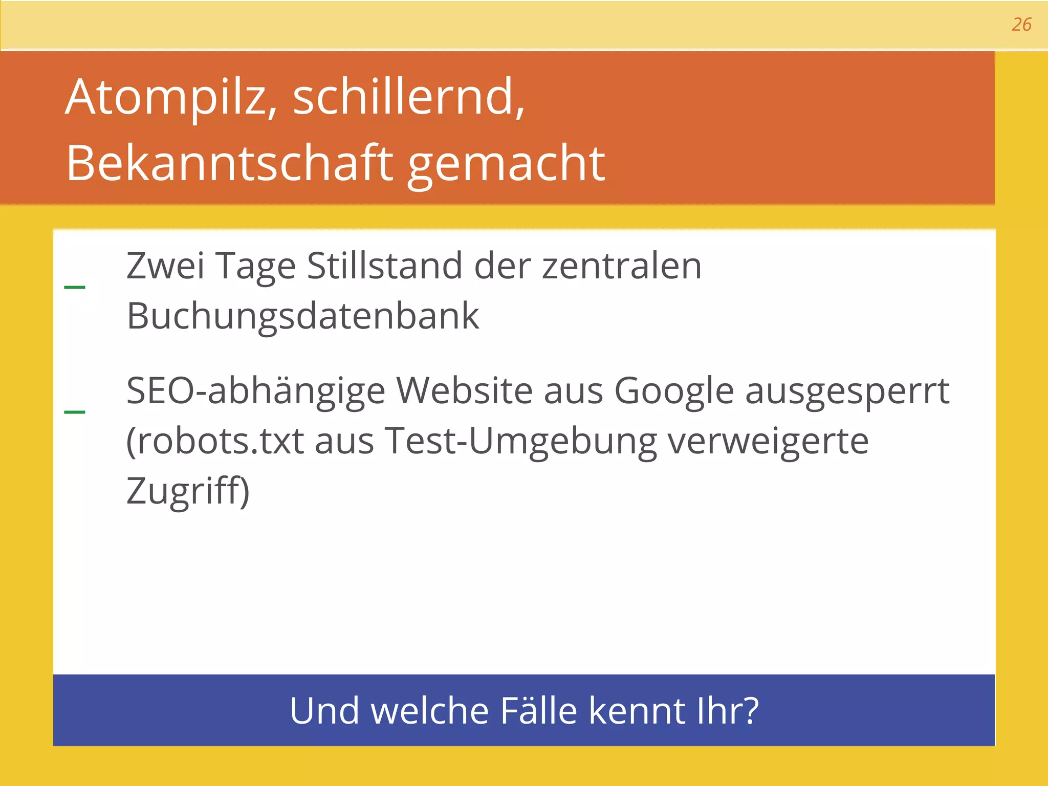 26



Atompilz, schillernd,
Bekanntschaft gemacht

_ Zwei Tage Stillstand der zentralen
   Buchungsdatenbank

_ SEO-abhängige Website aus Google ausgesperrt
   (robots.txt aus Test-Umgebung verweigerte
   Zugriﬀ)




            Und welche Fälle kennt Ihr?
 