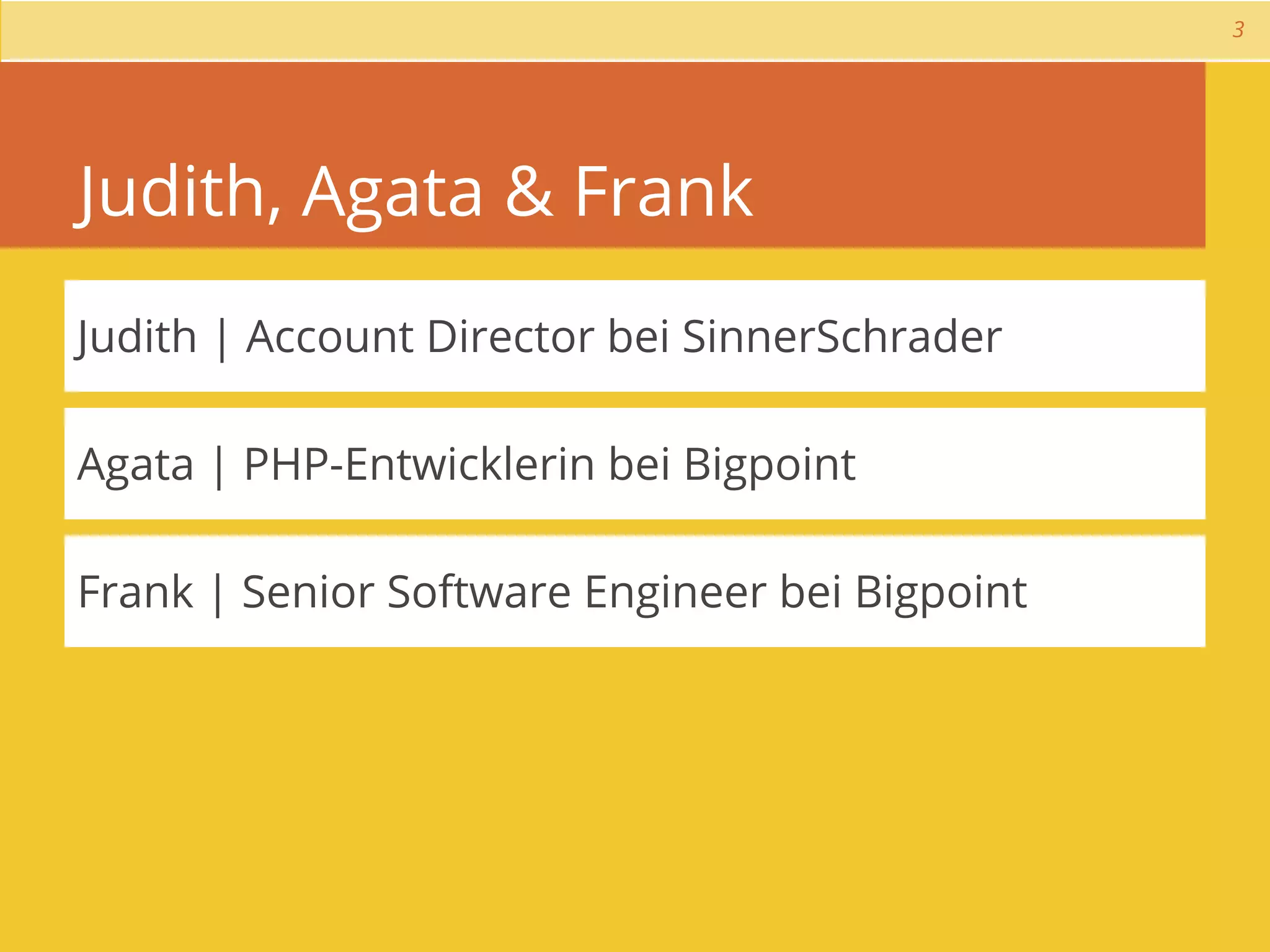 3




Judith, Agata & Frank
Judith | Account Director bei SinnerSchrader

Agata | PHP-Entwicklerin bei Bigpoint

Frank | Senior Software Engineer bei Bigpoint
 